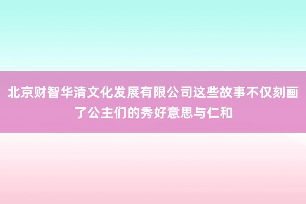 北京财智华清文化发展有限公司这些故事不仅刻画了公主们的秀好意思与仁和
